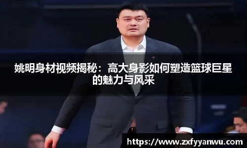 姚明身材视频揭秘：高大身影如何塑造篮球巨星的魅力与风采